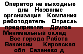 Оператор на выходные дни › Название организации ­ Компания-работодатель › Отрасль предприятия ­ Другое › Минимальный оклад ­ 1 - Все города Работа » Вакансии   . Кировская обл.,Сезенево д.